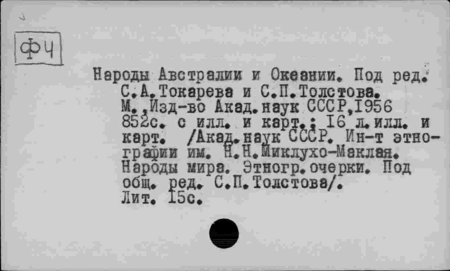 ﻿фч
Народы Австралии и Океании. Под ред.' С.А.Токарева и С.П.Толстова. М..Изд-во Акад.наук СССР,1956 852с. с илл. и карт.: 16 л.илл. и карт. /Акад.наук СССР. Ин-т этно гравии им. и.Н.Миклухо-Маклая. Народы мира. Этногр. очерки. Под общ. ред. С.П. Толстова/. Лит. 15с.